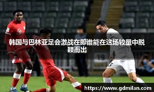韩国与巴林亚足会激战在即谁能在这场较量中脱颖而出